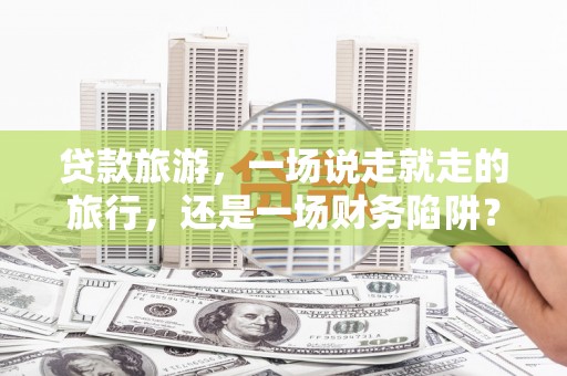 康保贷款旅游，一场说走就走的旅行，还是一场财务陷阱？