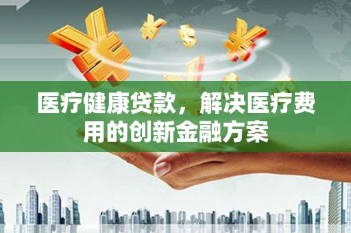 康保医疗健康贷款，解决医疗费用的创新金融方案