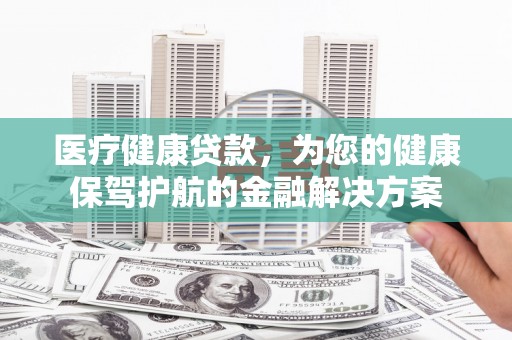 康保医疗健康贷款，为您的健康保驾护航的金融解决方案